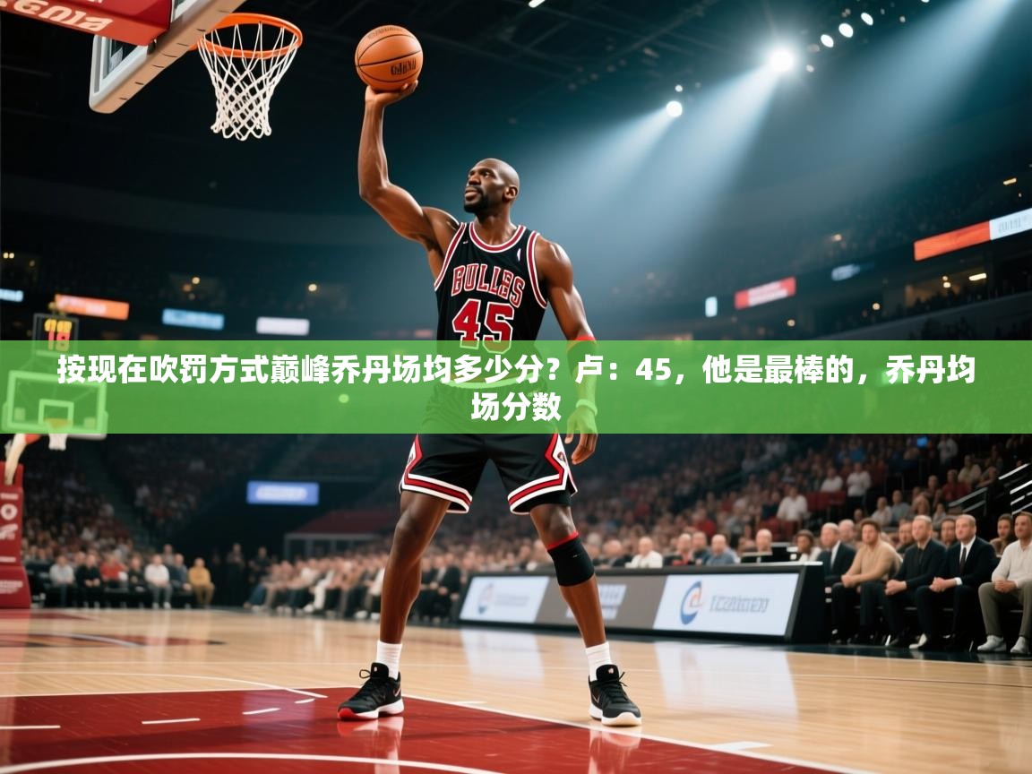 爱游戏娱乐体育官方入口-按现在吹罚方式巅峰乔丹场均多少分？卢：45，他是最棒的，乔丹均场分数  第3张