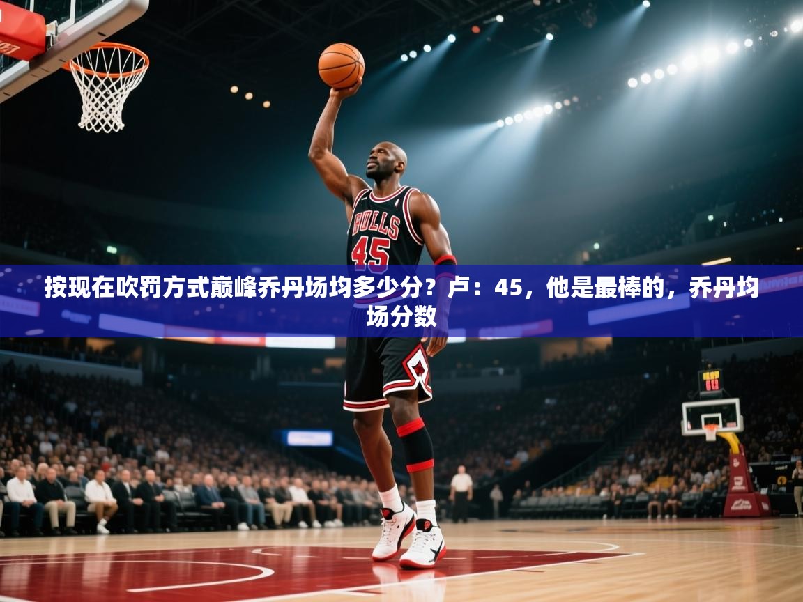 爱游戏娱乐体育官方入口-按现在吹罚方式巅峰乔丹场均多少分？卢：45，他是最棒的，乔丹均场分数  第2张