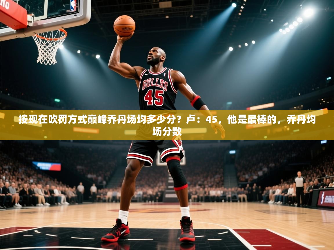 爱游戏娱乐体育官方入口-按现在吹罚方式巅峰乔丹场均多少分？卢：45，他是最棒的，乔丹均场分数  第4张